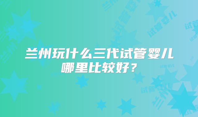 兰州玩什么三代试管婴儿哪里比较好？