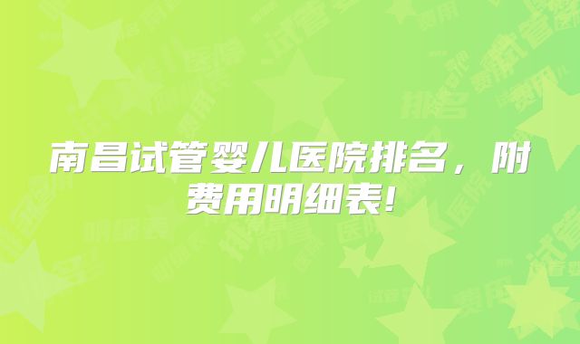 南昌试管婴儿医院排名，附费用明细表!