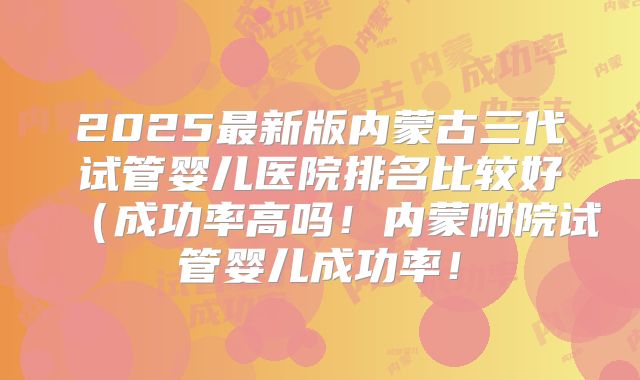 2025最新版内蒙古三代试管婴儿医院排名比较好（成功率高吗！内蒙附院试管婴儿成功率！