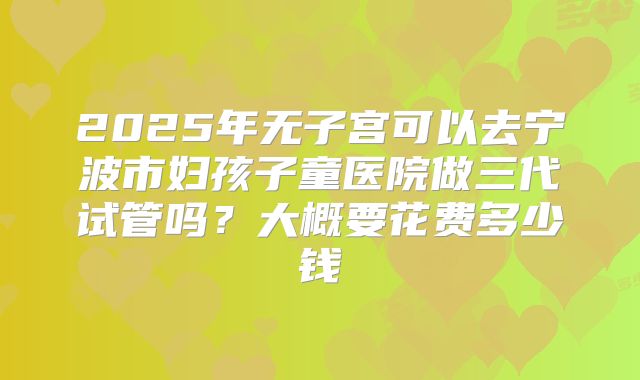 2025年无子宫可以去宁波市妇孩子童医院做三代试管吗?大概要花费多少钱
