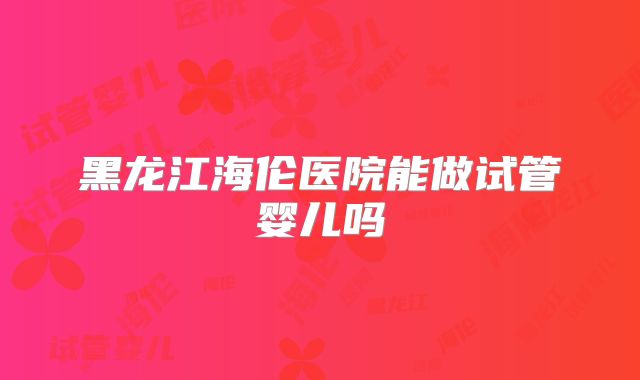 黑龙江海伦医院能做试管婴儿吗