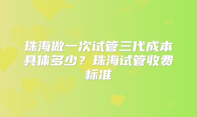 珠海做一次试管三代成本具体多少？珠海试管收费标准
