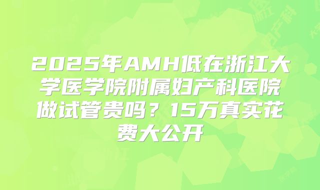 2025年AMH低在浙江大学医学院附属妇产科医院做试管贵吗？15万真实花费大公开