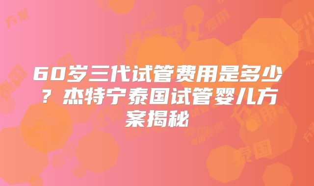 60岁三代试管费用是多少?杰特宁泰国试管婴儿方案揭秘