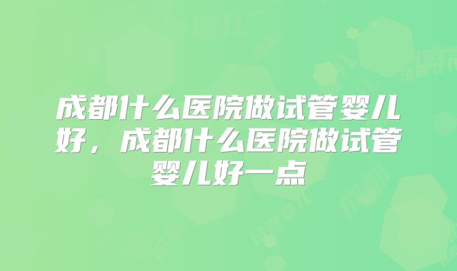 成都什么医院做试管婴儿好，成都什么医院做试管婴儿好一点