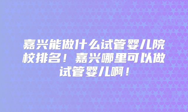 嘉兴能做什么试管婴儿院校排名！嘉兴哪里可以做试管婴儿啊！