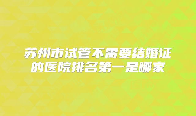 苏州市试管不需要结婚证的医院排名第一是哪家