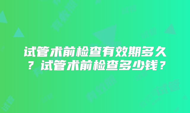 试管术前检查有效期多久？试管术前检查多少钱？