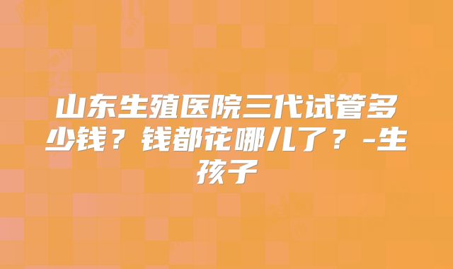 山东生殖医院三代试管多少钱？钱都花哪儿了？-生孩子
