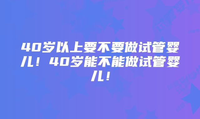 40岁以上要不要做试管婴儿！40岁能不能做试管婴儿！