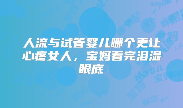 人流与试管婴儿哪个更让心疼女人，宝妈看完泪湿眼底