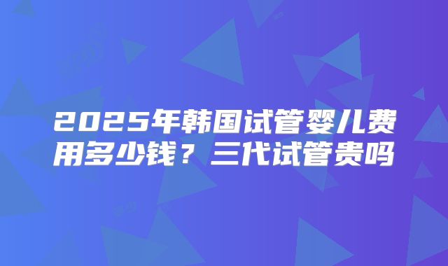2025年韩国试管婴儿费用多少钱？三代试管贵吗