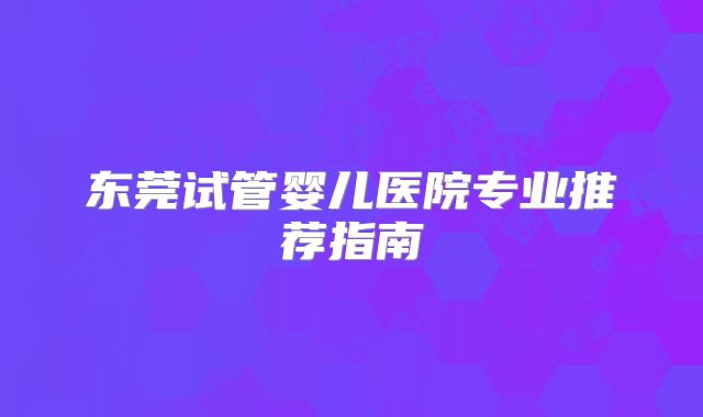 东莞试管婴儿医院专业推荐指南