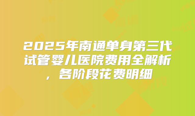 2025年南通单身第三代试管婴儿医院费用全解析，各阶段花费明细