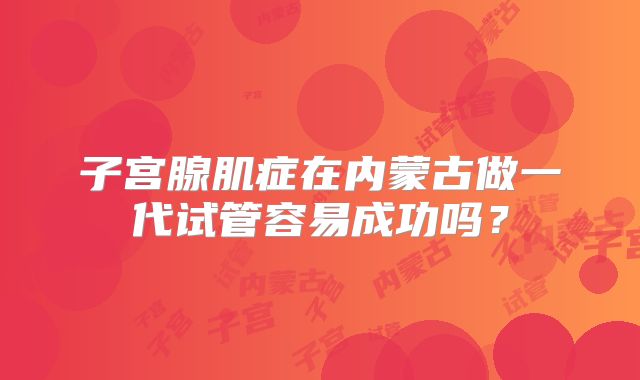 子宫腺肌症在内蒙古做一代试管容易成功吗?