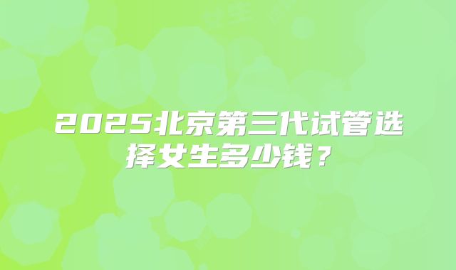 2025北京第三代试管选择女生多少钱？