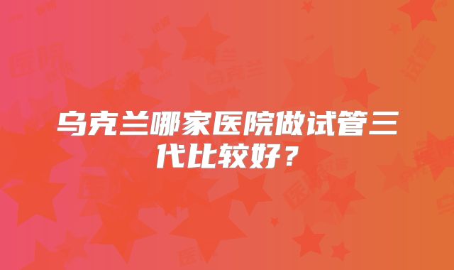 乌克兰哪家医院做试管三代比较好？