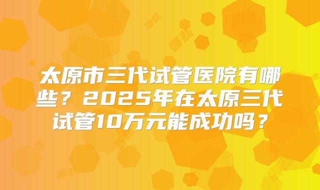 太原市三代试管医院有哪些？2025年在太原三代试管10万元能成功吗？