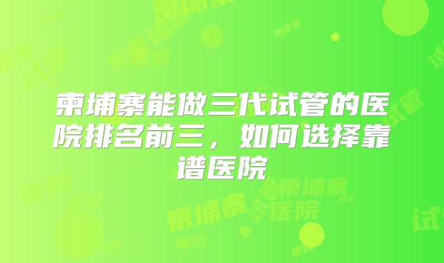 柬埔寨能做三代试管的医院排名前三，如何选择靠谱医院