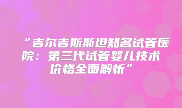 “吉尔吉斯斯坦知名试管医院：第三代试管婴儿技术价格全面解析”