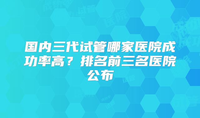 国内三代试管哪家医院成功率高?排名前三名医院公布