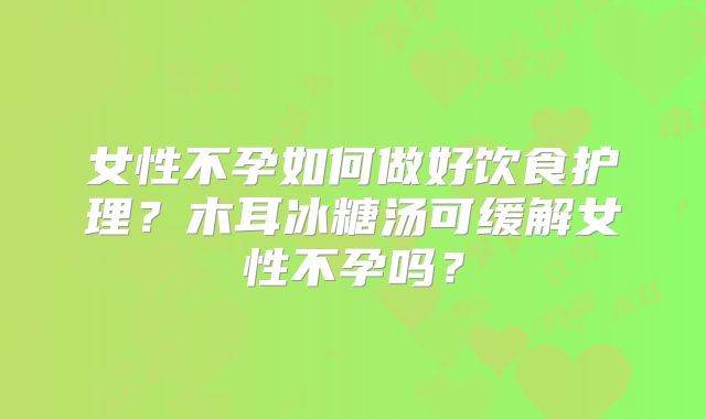 女性不孕如何做好饮食护理?木耳冰糖汤可缓解女性不孕吗?