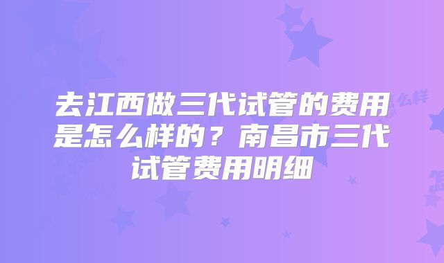 去江西做三代试管的费用是怎么样的？南昌市三代试管费用明细