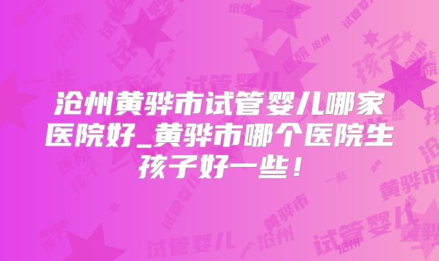 沧州黄骅市试管婴儿哪家医院好_黄骅市哪个医院生孩子好一些!