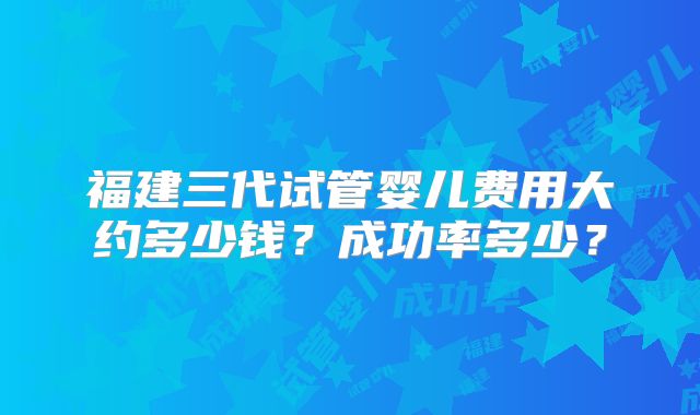 福建三代试管婴儿费用大约多少钱?成功率多少?