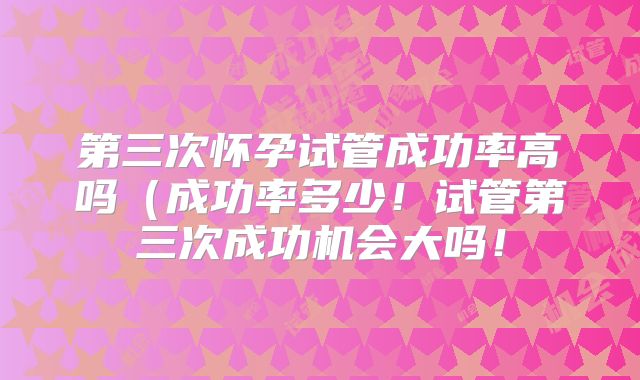 第三次怀孕试管成功率高吗(成功率多少!试管第三次成功机会大吗!