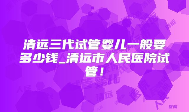 清远三代试管婴儿一般要多少钱_清远市人民医院试管!
