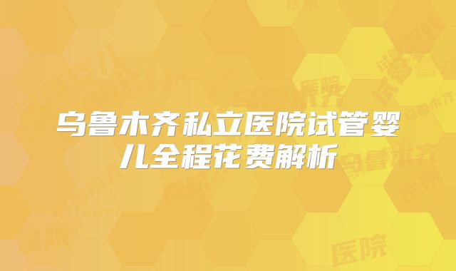 乌鲁木齐私立医院试管婴儿全程花费解析