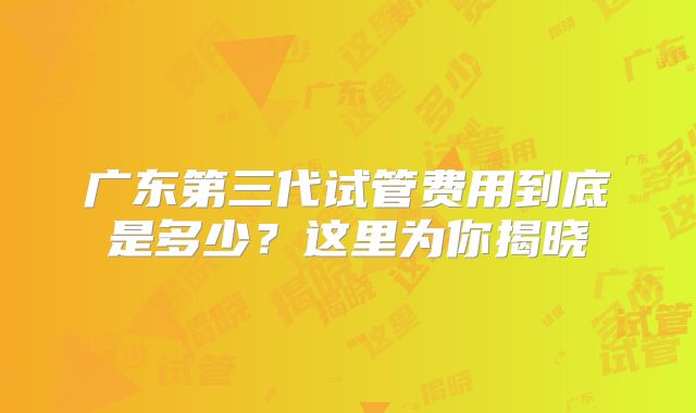 广东第三代试管费用到底是多少？这里为你揭晓