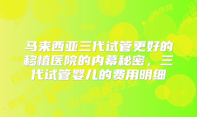 马来西亚三代试管更好的移植医院的内幕秘密，三代试管婴儿的费用明细