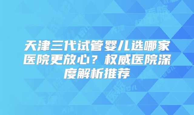天津三代试管婴儿选哪家医院更放心？权威医院深度解析推荐