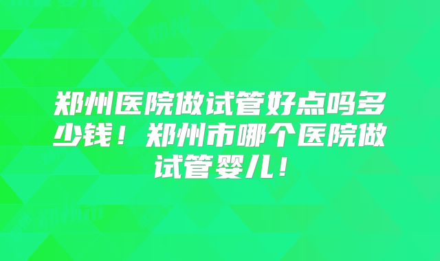 郑州医院做试管好点吗多少钱！郑州市哪个医院做试管婴儿！