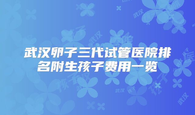 武汉卵子三代试管医院排名附生孩子费用一览