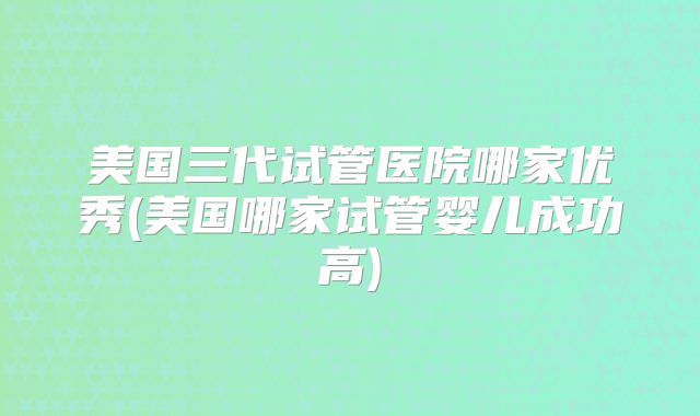 美国三代试管医院哪家优秀(美国哪家试管婴儿成功高)