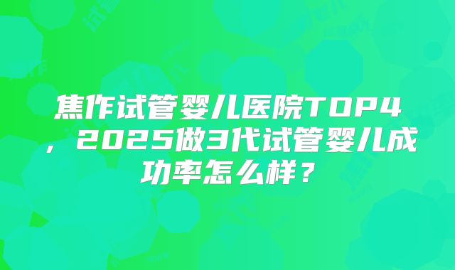 焦作试管婴儿医院TOP4，2025做3代试管婴儿成功率怎么样？
