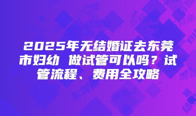 2025年无结婚证去东莞市妇幼 做试管可以吗？试管流程、费用全攻略
