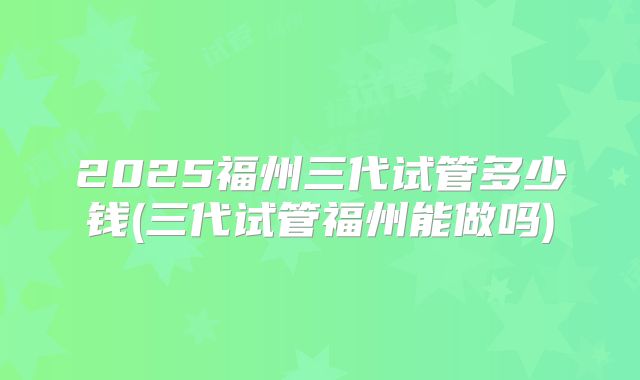 2025福州三代试管多少钱(三代试管福州能做吗)