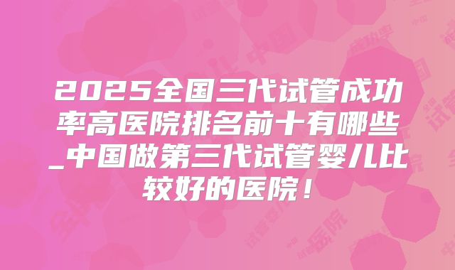 2025全国三代试管成功率高医院排名前十有哪些_中国做第三代试管婴儿比较好的医院！