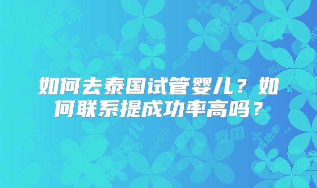 如何去泰国试管婴儿？如何联系提成功率高吗？