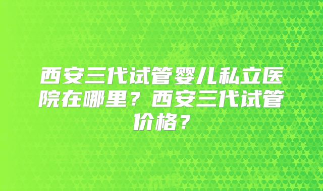 西安三代试管婴儿私立医院在哪里？西安三代试管价格？