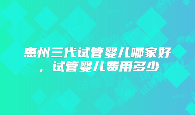 惠州三代试管婴儿哪家好，试管婴儿费用多少