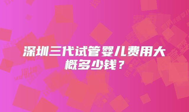 深圳三代试管婴儿费用大概多少钱?