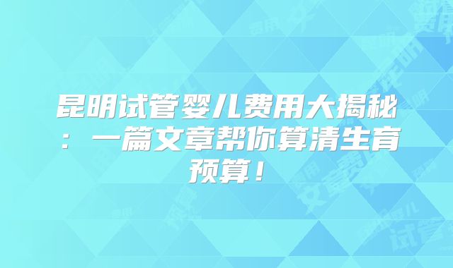 昆明试管婴儿费用大揭秘：一篇文章帮你算清生育预算！