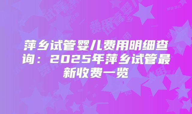 萍乡试管婴儿费用明细查询：2025年萍乡试管最新收费一览