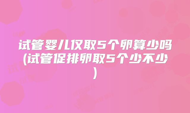 试管婴儿仅取5个卵算少吗(试管促排卵取5个少不少)