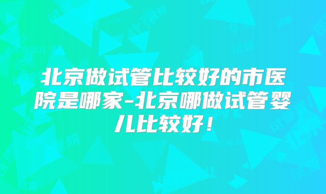 北京做试管比较好的市医院是哪家-北京哪做试管婴儿比较好！